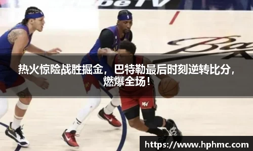 热火惊险战胜掘金，巴特勒最后时刻逆转比分，燃爆全场！